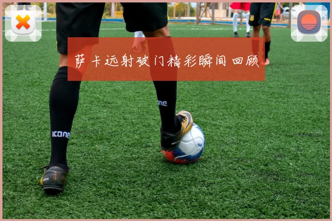 萨卡远射破门精彩瞬间回顾