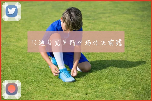 门迪与克罗斯中场对决前瞻