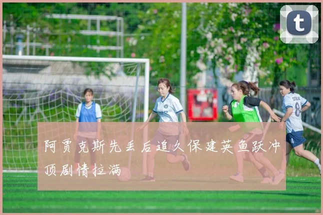 阿贾克斯先丢后追久保建英鱼跃冲顶剧情拉满