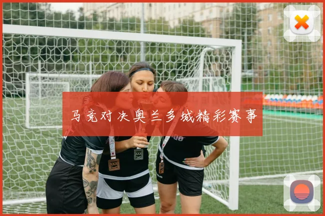 马竞对决奥兰多城精彩赛事