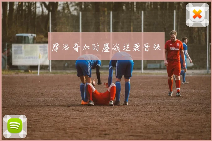 摩洛哥加时鏖战逆袭晋级