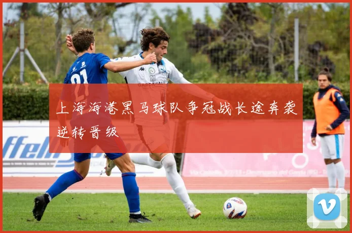 上海海港黑马球队争冠战长途奔袭逆转晋级