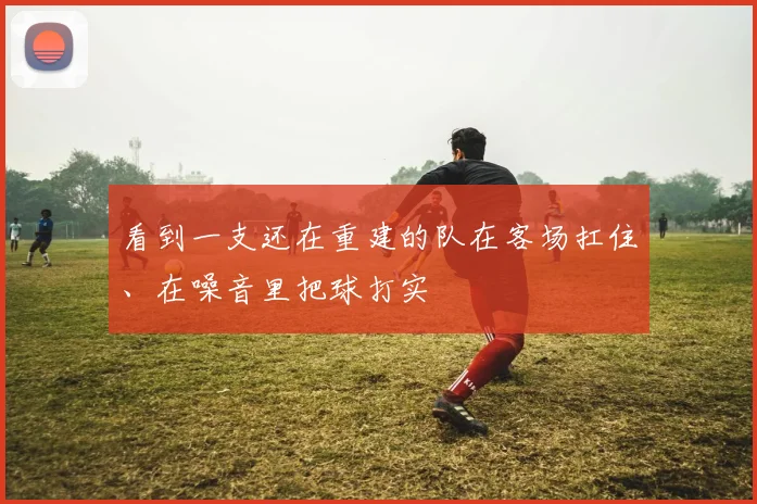 看到一支还在重建的队在客场扛住、在噪音里把球打实