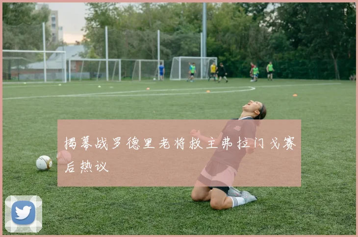 揭幕战罗德里老将救主弗拉门戈赛后热议