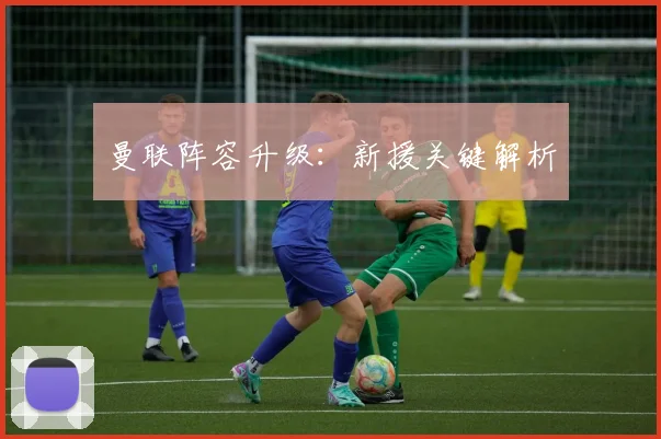 曼联阵容升级：新援关键解析