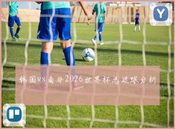 韩国vs南非2026世界杯总进球分析