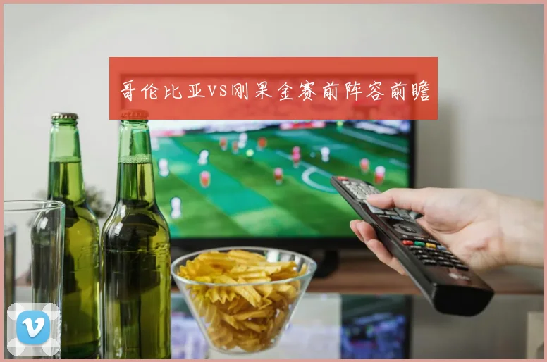 哥伦比亚vs刚果金赛前阵容前瞻