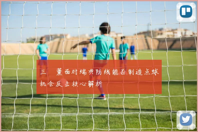 三笘薰面对瑞典防线能否制造点球机会反击核心解析
