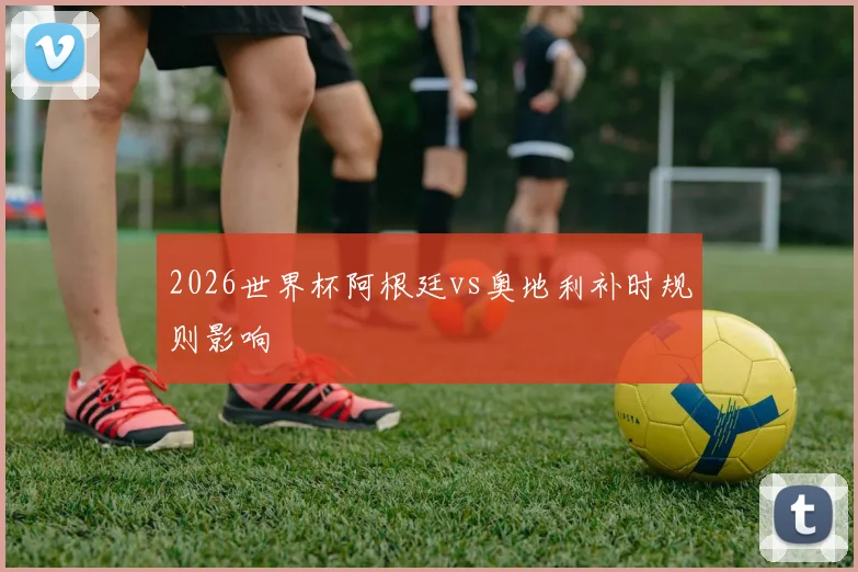 2026世界杯阿根廷vs奥地利补时规则影响