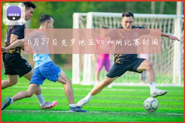6月27日克罗地亚vs加纳比赛时间