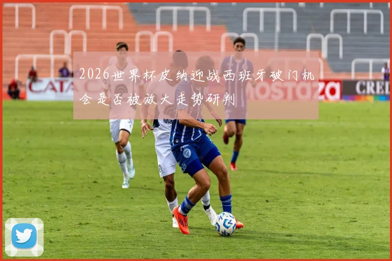 2026世界杯皮纳迎战西班牙破门机会是否被放大走势研判