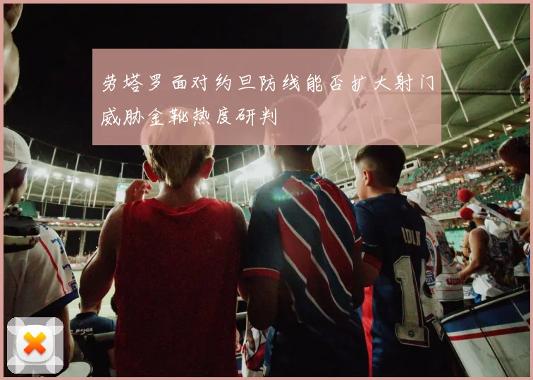 劳塔罗面对约旦防线能否扩大射门威胁金靴热度研判