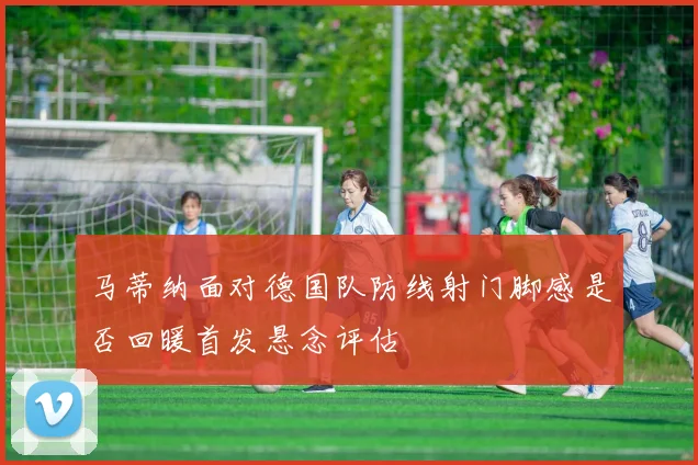 马蒂纳面对德国队防线射门脚感是否回暖首发悬念评估