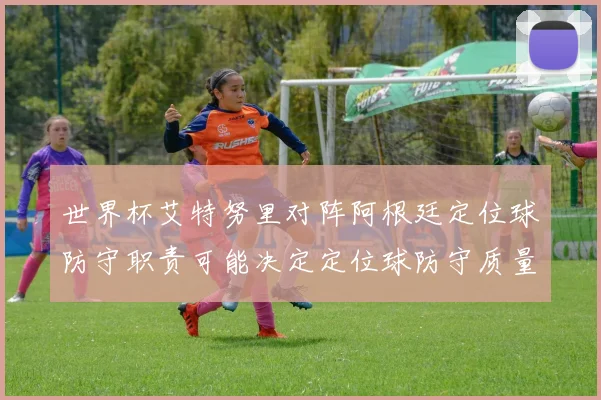 世界杯艾特努里对阵阿根廷定位球防守职责可能决定定位球防守质量