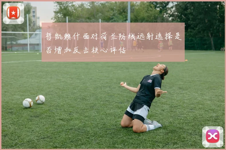 哲凯赖什面对荷兰防线远射选择是否增加反击核心评估