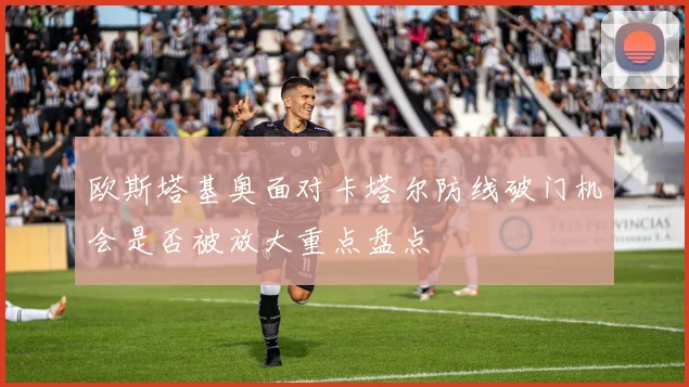 欧斯塔基奥面对卡塔尔防线破门机会是否被放大重点盘点