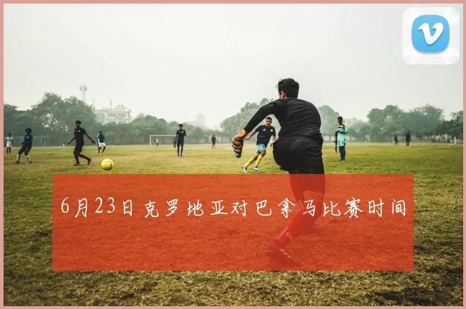 6月23日克罗地亚对巴拿马比赛时间