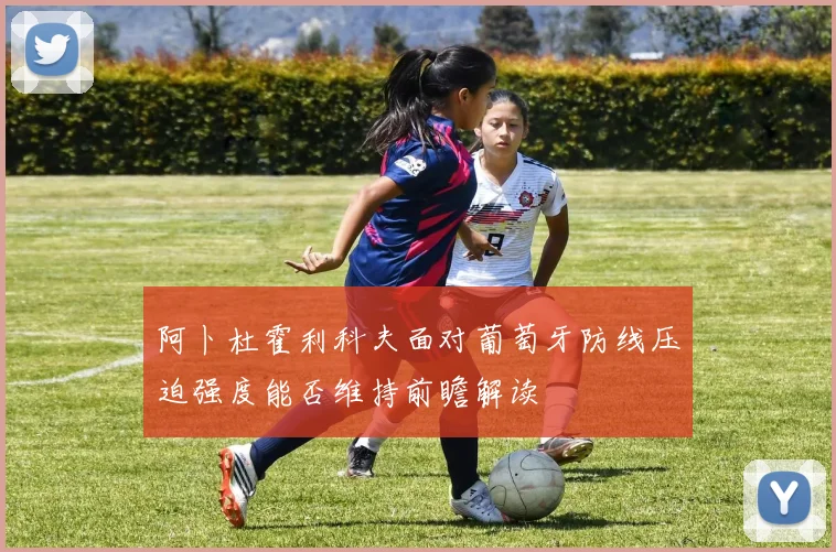 阿卜杜霍利科夫面对葡萄牙防线压迫强度能否维持前瞻解读