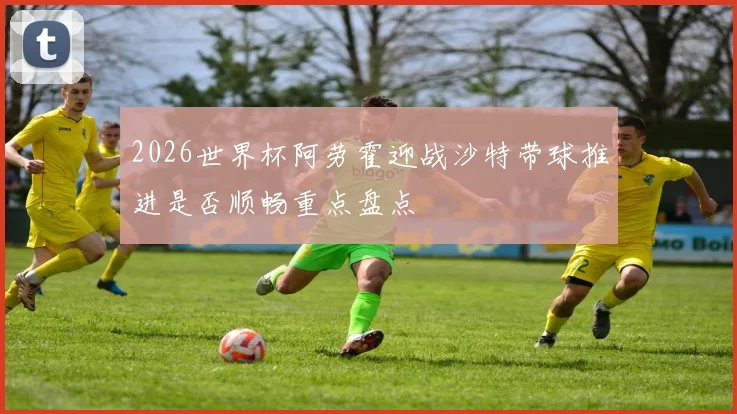 2026世界杯阿劳霍迎战沙特带球推进是否顺畅重点盘点