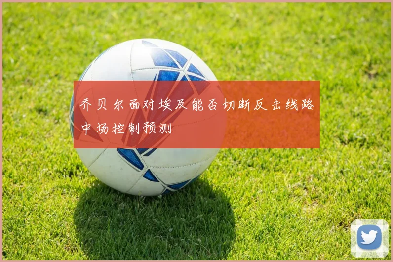 乔贝尔面对埃及能否切断反击线路中场控制预测