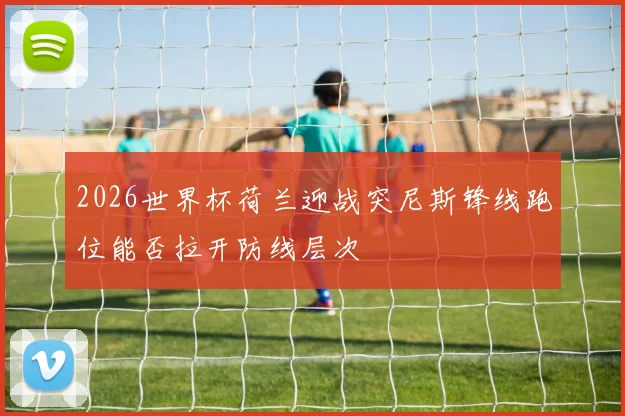 2026世界杯荷兰迎战突尼斯锋线跑位能否拉开防线层次