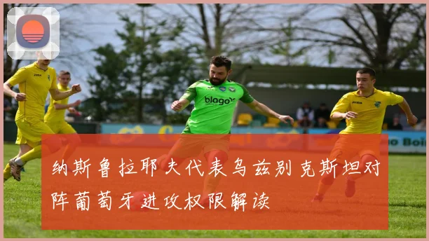 纳斯鲁拉耶夫代表乌兹别克斯坦对阵葡萄牙进攻权限解读