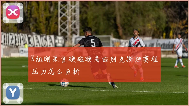 K组刚果金硬碰硬乌兹别克斯坦赛程压力怎么分析