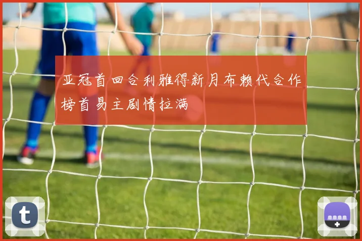 亚冠首回合利雅得新月布赖代合作榜首易主剧情拉满