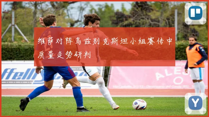维萨对阵乌兹别克斯坦小组赛传中质量走势研判