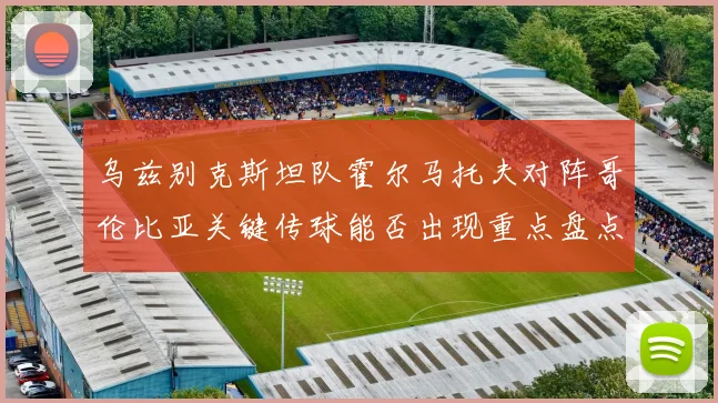 乌兹别克斯坦队霍尔马托夫对阵哥伦比亚关键传球能否出现重点盘点