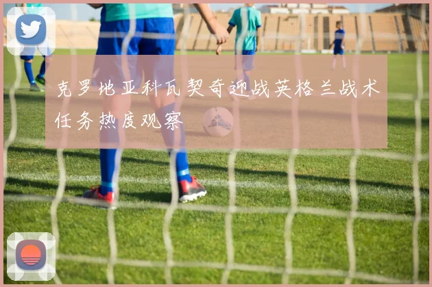 克罗地亚科瓦契奇迎战英格兰战术任务热度观察