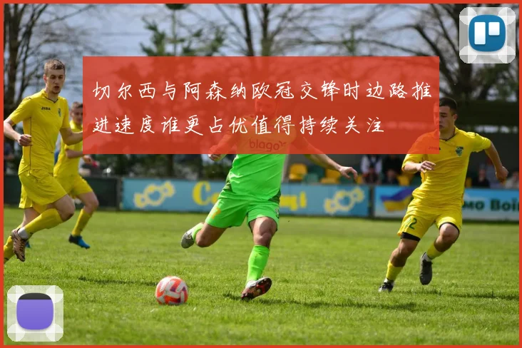切尔西与阿森纳欧冠交锋时边路推进速度谁更占优值得持续关注