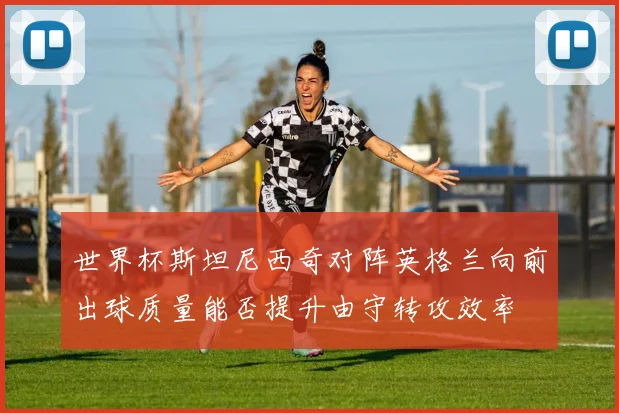 世界杯斯坦尼西奇对阵英格兰向前出球质量能否提升由守转攻效率