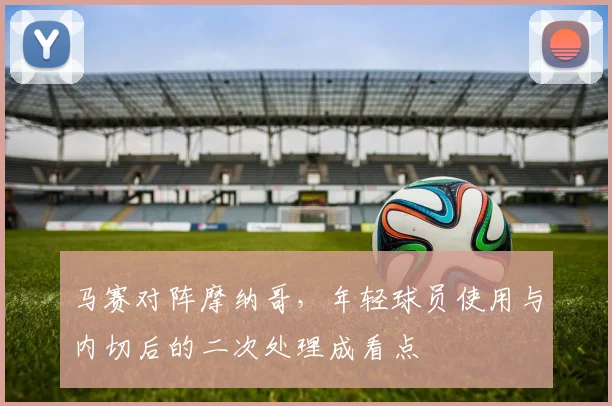 马赛对阵摩纳哥，年轻球员使用与内切后的二次处理成看点