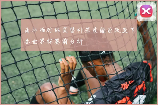南非面对韩国替补深度能否改变节奏世界杯赛前分析