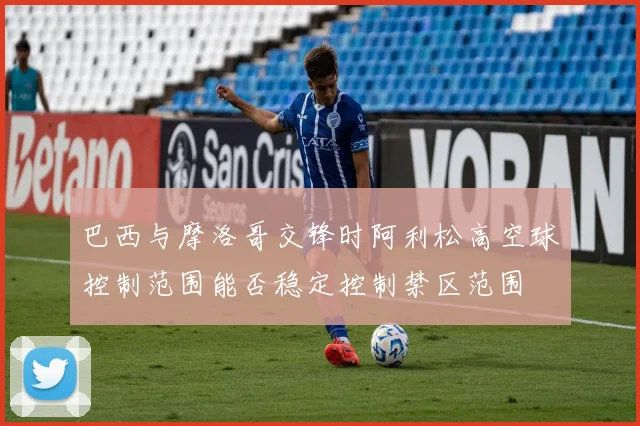 巴西与摩洛哥交锋时阿利松高空球控制范围能否稳定控制禁区范围