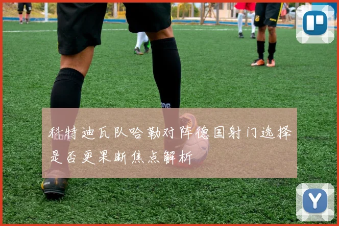 科特迪瓦队哈勒对阵德国射门选择是否更果断焦点解析