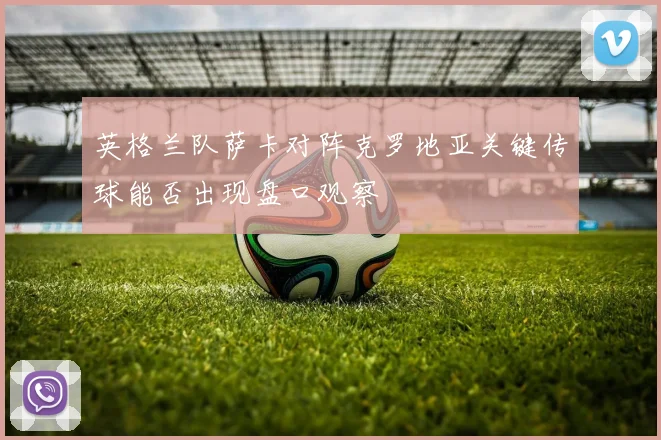 英格兰队萨卡对阵克罗地亚关键传球能否出现盘口观察