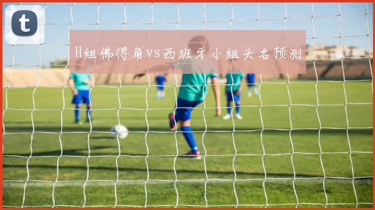 H组佛得角vs西班牙小组头名预测