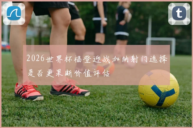 2026世界杯福登迎战加纳射门选择是否更果断价值评估
